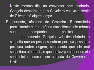 Neste mesmo dia, ao conversar com cunhado, Gonçalo descobre que o Cavaleiro estava ausente de Oliveira há algum tempo.  E, portanto, afastado de Graçinha. Reconciliado parcialmente com a própria consciência, ele retoma sua campanha política.             Lentamente Gonçalo vai descobrindo a simpatia que as pessoas nutrem por sua pessoa e por sua nobre origem, sentimento que ele mal suspeitara até então, e que lhe faz perceber que ele seria eleito mesmo  sem a ajuda do Governador Civil.  