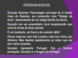 Personagens Gonçalo Ramires: Personagem principal de  A Ilustre Casa de Ramires , era conhecido com "fidalgo da torre", descendente de um antiga família do Douro. Gonçalo era um proprietário rural empobrecido que vivia da renda de duas quintas É um hesitante, um fraco e de carácter débil. Pensa casar-se com Ana Lucena, uma rica viúva, por dinheiro. Mas desiste rapidamente ao saber que ela tem vários amantes. Gonçalo representa Portugal, Eça o homem português. Gonçalo é a imagem de Portugal 