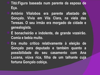 Titó:Figura baseada num parente da esposa de Eça. António Vilalobos era parente afastado de Gonçalo. Vivia em Vila Clara, na viela das Teresas. O seu irmão era morgado de cidade e genealogista. É bonacheirão e indolente, de grande vozeirão. Comia e bebia muito. Era muito crítico relativamente à eleição de Gonçalo para deputado e também quanto a possibilidade do seu casamento com Ana Lucena, viúva rica, filha de um talhante cuja fortuna Gonçalo cobiça.  