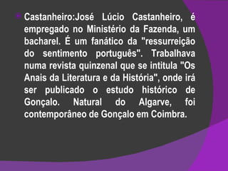 Castanheiro:José Lúcio Castanheiro, é empregado no Ministério da Fazenda, um bacharel. É um fanático da "ressurreição do sentimento português". Trabalhava numa revista quinzenal que se intitula "Os Anais da Literatura e da História", onde irá ser publicado o estudo histórico de Gonçalo. Natural do Algarve, foi contemporâneo de Gonçalo em Coimbra. 
