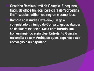 Gracinha Ramires:Irmã de Gonçalo. É pequena, frágil, de olhos tímidos, pele clara de "porcelana fina", cabelos brilhantes, negros e compridos. Namora com André Cavaleiro, um galã conquistador, inimigo de Gonçalo, que acaba por se desinteressar dela. Casa com Barrolo, um homem ingénuo e simples. Entretanto Gonçalo reconcilia-se com André, de quem depende a sua nomeação para deputado. 