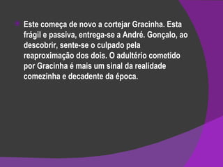 Este começa de novo a cortejar Gracinha. Esta frágil e passiva, entrega-se a André. Gonçalo, ao descobrir, sente-se o culpado pela reaproximação dos dois. O adultério cometido por Gracinha é mais um sinal da realidade comezinha e decadente da época. 