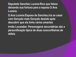 Deputado Sanches Lucena:Rico que falece deixando sua fortuna para a esposa D.Ana Lucena. D.Ana Lucena:Esposa de Sanches,iria se casar com Gonçalo mais Gonçalo desiste após descobrir que ela tinha vários amantes  Irmãs Lousadas: Personagens secundárias são a personificação típica de duas coscuvilheiras de aldeia. 