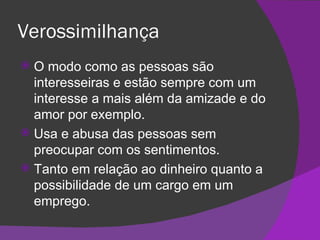 Verossimilhança O modo como as pessoas são interesseiras e estão sempre com um interesse a mais além da amizade e do amor por exemplo. Usa e abusa das pessoas sem preocupar com os sentimentos. Tanto em relação ao dinheiro quanto a possibilidade de um cargo em um emprego. 