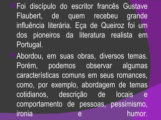 Foi discípulo do escritor francês Gustave Flaubert, de quem recebeu grande influência literária. Eça de Queiroz foi um dos pioneiros da literatura realista em Portugal.  Abordou, em suas obras, diversos temas. Porém, podemos observar algumas características comuns em seus romances, como, por exemplo, abordagem de temas cotidianos, descrição de locais e comportamento de pessoas, pessimismo, ironia e humor. 