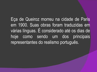 Eça de Queiroz morreu na cidade de Paris em 1900. Suas obras foram traduzidas em várias línguas. É considerado até os dias de hoje como sendo um dos principais representantes do realismo português. 