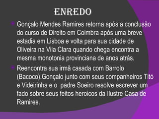 Enredo Gonçalo Mendes Ramires retorna após a conclusão do curso de Direito em Coimbra após uma breve estadia em Lisboa e volta para sua cidade de Oliveira na Vila Clara quando chega encontra a mesma monotonia provinciana de anos atrás.  Reencontra sua irmã casada com Barrolo (Bacoco).Gonçalo junto com seus companheiros Titó e Videirinha e o  padre Soeiro resolve escrever um fado sobre seus feitos heroicos da Ilustre Casa de Ramires. 