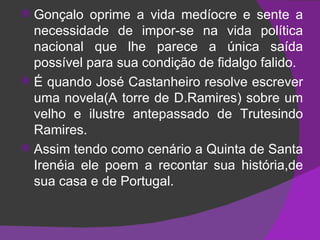 Gonçalo oprime a vida medíocre e sente a necessidade de impor-se na vida política nacional que lhe parece a única saída possível para sua condição de fidalgo falido. É quando José Castanheiro resolve escrever uma novela(A torre de D.Ramires) sobre um velho e ilustre antepassado de Trutesindo Ramires. Assim tendo como cenário a Quinta de Santa Irenéia ele poem a recontar sua história,de sua casa e de Portugal. 