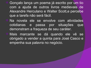 Gonçalo lança um poema já escrito por um tio com a ajuda de outros livros medievais de Alexandre Herculano e Walter Scott,e percebe que a tarefa não será fácil. Na novela ele se envolve com atividades cotidianas e passa por situações que demonstram a fraqueza de seu caráter. Mais marcante se dá quando ele vê se obrigado a vender a quinta para José Casco e empenha sua palavra no negócio. 