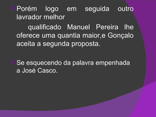 Porém logo em seguida outro lavrador melhor qualificado Manuel Pereira lhe oferece uma quantia maior,e Gonçalo aceita a segunda proposta. Se esquecendo da palavra empenhada a José Casco. 