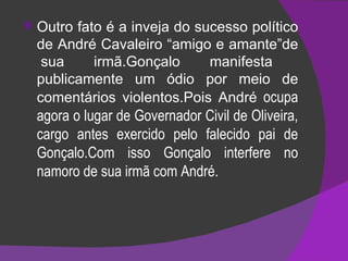 Outro fato é a inveja do sucesso político de André Cavaleiro “amigo e amante”de  sua irmã.Gonçalo manifesta publicamente um ódio por meio de comentários violentos.Pois André  ocupa agora o lugar de Governador Civil de Oliveira, cargo antes exercido pelo falecido pai de Gonçalo.Com isso Gonçalo interfere no namoro de sua irmã com André. 