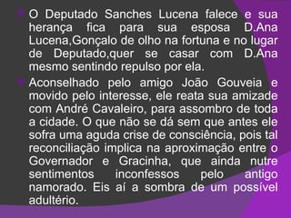 O Deputado Sanches Lucena falece e sua herança fica para sua esposa D.Ana Lucena,Gonçalo de olho na fortuna e no lugar de Deputado,quer se casar com D.Ana mesmo sentindo repulso por ela. Aconselhado pelo amigo João Gouveia e movido pelo interesse, ele reata sua amizade com André Cavaleiro, para assombro de toda a cidade. O que não se dá sem que antes ele sofra uma aguda crise de consciência, pois tal reconciliação implica na aproximação entre o Governador e Gracinha, que ainda nutre sentimentos inconfessos pelo antigo namorado. Eis aí a sombra de um possível adultério. 