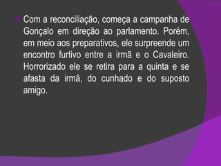 Com a reconciliação, começa a campanha de Gonçalo em direção ao parlamento. Porém, em meio aos preparativos, ele surpreende um encontro furtivo entre a irmã e o Cavaleiro. Horrorizado ele se retira para a quinta e se afasta da irmã, do cunhado e do suposto amigo. 