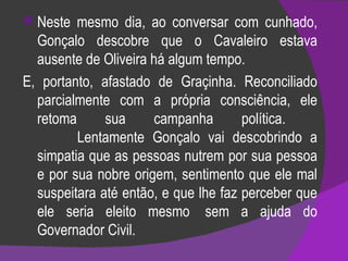 Neste mesmo dia, ao conversar com cunhado, Gonçalo descobre que o Cavaleiro estava ausente de Oliveira há algum tempo.  E, portanto, afastado de Graçinha. Reconciliado parcialmente com a própria consciência, ele retoma sua campanha política.             Lentamente Gonçalo vai descobrindo a simpatia que as pessoas nutrem por sua pessoa e por sua nobre origem, sentimento que ele mal suspeitara até então, e que lhe faz perceber que ele seria eleito mesmo  sem a ajuda do Governador Civil.  