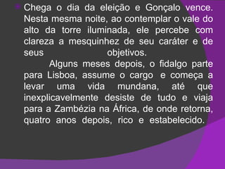 Chega o dia da eleição e Gonçalo vence. Nesta mesma noite, ao contemplar o vale do alto da torre iluminada, ele percebe com clareza a mesquinhez de seu caráter e de seus objetivos.            Alguns meses depois, o fidalgo parte para Lisboa, assume o cargo  e começa a levar uma vida mundana, até que inexplicavelmente desiste de tudo e viaja para a Zambézia na África, de onde retorna, quatro anos depois, rico e estabelecido.   