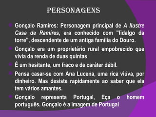 Personagens Gonçalo Ramires: Personagem principal de  A Ilustre Casa de Ramires , era conhecido com "fidalgo da torre", descendente de um antiga família do Douro. Gonçalo era um proprietário rural empobrecido que vivia da renda de duas quintas É um hesitante, um fraco e de caráter débil. Pensa casar-se com Ana Lucena, uma rica viúva, por dinheiro. Mas desiste rapidamente ao saber que ela tem vários amantes. Gonçalo representa Portugal, Eça o homem português. Gonçalo é a imagem de Portugal 