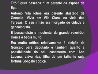 Titó:Figura baseada num parente da esposa de Eça. António Vila lobos era parente afastado de Gonçalo. Vivia em Vila Clara, na viela das Teresas. O seu irmão era morgado de cidade e genealogista. É bonacheirão e indolente, de grande vozeirão. Comia e bebia muito. Era muito crítico relativamente à eleição de Gonçalo para deputado e também quanto a possibilidade do seu casamento com Ana Lucena, viúva rica, filha de um talhante cuja fortuna Gonçalo cobiça.  