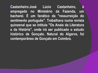 Castanheiro:José Lúcio Castanheiro, é empregado no Ministério da Fazenda, um bacharel. É um fanático da "ressurreição do sentimento português". Trabalhava numa revista quinzenal que se intitula "Os Anais da Literatura e da História", onde irá ser publicado o estudo histórico de Gonçalo. Natural do Algarve, foi contemporâneo de Gonçalo em Coimbra. 