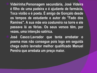 Videirinha:Personagem secundária, José Videira é filho de uma padeira e é ajudante de farmácia. Toca violão e é poeta. É amigo de Gonçalo desde os tempos de estudante e autor do "Fado dos Ramires". A sua mãe era costureira na torre e ele passava lá as férias. Os seus versos têm, por vezes, uma intenção satírica. José Casco:Lavrador que tenta arrebatar o poema mas não consegue pois logo em seguida chega outro lavrador melhor qualificado Manuel Pereira que arrebata um preço maior. 