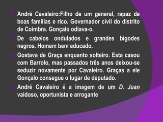 André Cavaleiro:Filho de um general, rapaz de boas famílias e rico. Governador civil do distrito de Coimbra. Gonçalo odiava-o. De cabelos ondulados e grandes bigodes negros. Homem bem educado. Gostava de Graça enquanto solteiro. Esta casou com Barrolo, mas passados três anos deixou-se seduzir novamente por Cavaleiro. Graças a ele Gonçalo consegue o lugar de deputado. André Cavaleiro é a imagem de um  D. Juan  vaidoso, oportunista e arrogante 