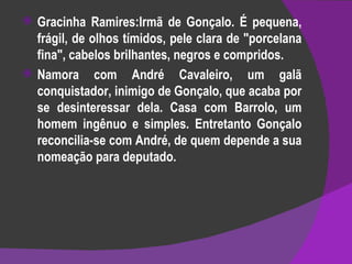 Gracinha Ramires:Irmã de Gonçalo. É pequena, frágil, de olhos tímidos, pele clara de "porcelana fina", cabelos brilhantes, negros e compridos. Namora com André Cavaleiro, um galã conquistador, inimigo de Gonçalo, que acaba por se desinteressar dela. Casa com Barrolo, um homem ingênuo e simples. Entretanto Gonçalo reconcilia-se com André, de quem depende a sua nomeação para deputado. 