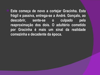 Este começa de novo a cortejar Gracinha. Esta frágil e passiva, entrega-se a André. Gonçalo, ao descobrir, sente-se o culpado pela reaproximação dos dois. O adultério cometido por Gracinha é mais um sinal da realidade comezinha e decadente da época. 