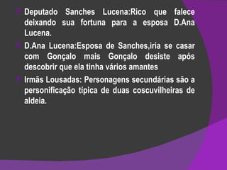 Deputado Sanches Lucena:Rico que falece deixando sua fortuna para a esposa D.Ana Lucena. D.Ana Lucena:Esposa de Sanches,iria se casar com Gonçalo mais Gonçalo desiste após descobrir que ela tinha vários amantes  Irmãs Lousadas: Personagens secundárias são a personificação típica de duas coscuvilheiras de aldeia. 