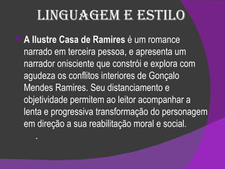 Linguagem e Estilo A Ilustre Casa de Ramires  é um romance narrado em terceira pessoa, e apresenta um narrador onisciente que constrói e explora com agudeza os conflitos interiores de Gonçalo Mendes Ramires. Seu distanciamento e objetividade permitem ao leitor acompanhar a lenta e progressiva transformação do personagem em direção a sua reabilitação moral e social.         . 