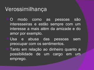 Verossimilhança O modo como as pessoas são interesseiras e estão sempre com um interesse a mais além da amizade e do amor por exemplo. Usa e abusa das pessoas sem preocupar com os sentimentos. Tanto em relação ao dinheiro quanto a possibilidade de um cargo em um emprego. 