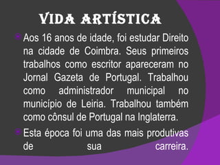 Vida Artística Aos 16 anos de idade, foi estudar Direito na cidade de Coimbra. Seus primeiros trabalhos como escritor apareceram no Jornal Gazeta de Portugal. Trabalhou como administrador municipal no município de Leiria. Trabalhou também como cônsul de Portugal na Inglaterra. Esta época foi uma das mais produtivas de sua carreira. 