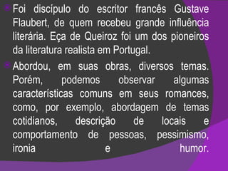 Foi discípulo do escritor francês Gustave Flaubert, de quem recebeu grande influência literária. Eça de Queiroz foi um dos pioneiros da literatura realista em Portugal.  Abordou, em suas obras, diversos temas. Porém, podemos observar algumas características comuns em seus romances, como, por exemplo, abordagem de temas cotidianos, descrição de locais e comportamento de pessoas, pessimismo, ironia e humor. 