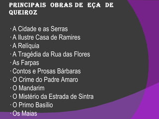 Principais  obras de  Eça  de  Queiroz · A Cidade e as Serras · A Ilustre Casa de Ramires · A Relíquia · A Tragédia da Rua das Flores · As Farpas · Contos e Prosas Bárbaras · O Crime do Padre Amaro · O Mandarim · O Mistério da Estrada de Sintra · O Primo Basílio · Os Maias · Uma Campanha Alegre  