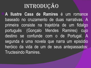 Introdução A Ilustre Casa de Ramires  é um romance baseado no cruzamento de duas narrativas. A primeira consiste na trajetória de um fidalgo português  (Gonçalo Mendes Ramires) cujo destino se confunde com o de Portugal. A segunda é uma novela que narra um episódio heróico da vida de um de seus antepassados: Tructesindo Ramires. 