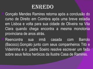 Enredo Gonçalo Mendes Ramires retorna após a conclusão do curso de Direito em Coimbra após uma breve estadia em Lisboa e volta para sua cidade de Oliveira na Vila Clara quando chega encontra a mesma monotonia provinciana de anos atrás.  Reencontra sua irmã casada com Barrolo (Bacoco).Gonçalo junto com seus companheiros Titó e Videirinha e o  padre Soeiro resolve escrever um fado sobre seus feitos heróicos da Ilustre Casa de Ramires. 
