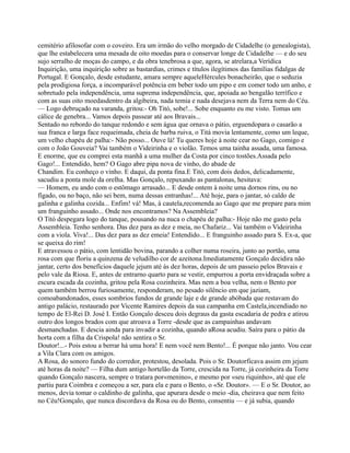cemitério afilosofar com o coveiro. Era um irmão do velho morgado de Cidadelhe (o genealogista),
que lhe estabelecera uma mesada de oito moedas para o conservar longe de Cidadelhe — e do seu
sujo serralho de moças do campo, e da obra tenebrosa a que, agora, se atrelara,a Verídica
Inquirição, uma inquirição sobre as bastardias, crimes e títulos ilegítimos das famílias fidalgas de
Portugal. E Gonçalo, desde estudante, amara sempre aqueleHércules bonacheirão, que o seduzia
pela prodigiosa força, a incomparável potência em beber todo um pipo e em comer todo um anho, e
sobretudo pela independência, uma suprema independência, que, apoiada ao bengalão terrífico e
com as suas oito moedasdentro da algibeira, nada temia e nada desejava nem da Terra nem do Céu.
— Logo debruçado na varanda, gritou:- Oh Titó, sobe!... Sobe enquanto eu me visto. Tomas um
cálice de genebra... Vamos depois passear até aos Bravais...
Sentado no rebordo do tanque redondo e sem água que ornava o pátio, erguendopara o casarão a
sua franca e larga face requeimada, cheia de barba ruiva, o Titá movia lentamente, como um leque,
um velho chapéu de palha:- Não posso... Ouve lá! Tu queres hoje à noite cear no Gago, comigo e
com o João Gouveia? Vai também o Videirinha e o violão. Temos uma tainha assada, uma famosa.
E enorme, que eu comprei esta manhã a uma mulher da Costa por cinco tostões.Assada pelo
Gago!... Entendido, hem? O Gago abre pipa nova de vinho, do abade de
Chandim. Eu conheço o vinho. E daqui, da ponta fina.E Titó, com dois dedos, delicadamente,
sacudiu a ponta mole da orelha. Mas Gonçalo, repuxando as pantalonas, hesitava:
— Homem, eu ando com o estômago arrasado... E desde ontem à noite uma dornos rins, ou no
fígado, ou no baço, não sei bem, numa dessas entranhas!... Até hoje, para o jantar, só caldo de
galinha e galinha cozida... Enfim! vá! Mas, à cautela,recomenda ao Gago que me prepare para mim
um franguinho assado... Onde nos encontramos? Na Assembleia?
O Titó despegara logo do tanque, pousando na nuca o chapéu de palha:- Hoje não me gasto pela
Assembleia. Tenho senhora. Das dez para as dez e meia, no Chafariz... Vai também o Videirinha
com a viola. Viva!... Das dez para as dez emeia! Entendido... E franguinho assado para S. Ex-a, que
se queixa do rim!
E atravessou o pátio, com lentidão bovina, parando a colher numa roseira, junto ao portão, uma
rosa com que floriu a quinzena de veludilho cor de azeitona.Imediatamente Gonçalo decidira não
jantar, certo dos benefícios daquele jejum até às dez horas, depois de um passeio pelos Bravais e
pelo vale da Riosa. E, antes de entrarno quarto para se vestir, empurrou a porta envidraçada sobre a
escura escada da cozinha, gritou pela Rosa cozinheira. Mas nem a boa velha, nem o Bento por
quem também berrou furiosamente, responderam, no pesado silêncio em que jaziam,
comoabandonados, esses sombrios fundos de grande laje e de grande abóbada que restavam do
antigo palácio, restaurado por Vicente Ramires depois da sua campanha em Castela,incendiado no
tempo de El-Rei D. José I. Então Gonçalo desceu dois degraus da gasta escadaria de pedra e atirou
outro dos longos brados com que atroava a Torre -desde que as campainhas andavam
desmanchadas. E descia ainda para invadir a cozinha, quando aRosa acudiu. Saíra para o pátio da
horta com a filha da Crispola! não sentira o Sr.
Doutor!...- Pois estou a berrar há uma hora! E nem você nem Bento!... É porque não janto. Vou cear
a Vila Clara com os amigos.
A Rosa, do sonoro fundo do corredor, protestou, desolada. Pois o Sr. Doutorficava assim em jejum
até horas da noite? — Filha dum antigo hortelão da Torre, crescida na Torre, já cozinheira da Torre
quando Gonçalo nascera, sempre o tratara por«menino», e mesmo por «seu riquinho», até que ele
partiu para Coimbra e começou a ser, para ela e para o Bento, o «Sr. Doutor». — E o Sr. Doutor, ao
menos, devia tomar o caldinho de galinha, que apurara desde o meio -dia, cheirava que nem feito
no Céu!Gonçalo, que nunca discordava da Rosa ou do Bento, consentiu — e já subia, quando
 