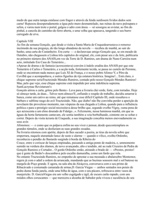 medo de que outra tampa estalasse com fragor e através da fenda surdissem lívidos dedos sem
carne! Repuxou desesperadamente a égua pelo muro desmantelado, nas ruínas da nave puloupara o
selim, e varou num trote o portal, galgou o adro com ânsia — só sossegou ao avistar, ao fim do
pinhal, a cancela do caminho-de-ferro aberta, e uma velha que apassava, tangendo o seu burro
carregado de erva.
Capítulo VIII
Ao fim da semana Gonçalo, que desde a visita a Santa Maria de Craquedearrastava o remorso
incómodo da sua preguiça, do tão longo abandono da novela — recebeu de manhã, ao sair do
banho, uma carta do Castanheiro. Era curta: — e declaravaao amigo Gonçalo que, se em meado de
Outubro, não chegassem a Lisboa três capítulos do original, ele, com pesar seu e da Arte, publicaria
no primeiro número dos ANAIS,em vez da Torre de D. Ramires, um drama do Nuno Carreira num
acto, intitulado Em Casa do Temerário...
«Apesar de drama e de fantasia (acrescentava) convém à índole erudita dos ANAIS por que este
Temerário é Carlos o Temerário, e a acção toda, fortemente tecida, se passa no castelo de Peronne,
onde se encontram nada menos que Luís XI de França, e o nosso pobre Afonso V, e Pêro da
Covilhã que o acompanhava, e outros figurões de rija estatura histórica. Imagine!... Está claro, o
chique supremo seriaTructesindo Mendes Ramires, contado pelo nosso Gonçalo Mendes Ramires!
Mas, pelo que vejo, esse chique supremo está impedido por uma indolência suprema.
SuntLacrymae Revistarum!»
Gonçalo atirou a carta, gritou pelo Bento:- Leva para a livraria chá verde, forte, com torradas. Hoje
só almoço tarde, às duas... Talvez nem almoce!E, enfiando o roupão de trabalho, decidiu amarrar à
banca, como um cativo ao remo, até que rematasse esse difícil Capítulo III, onde ressaltava o
bárbaro e sublime rasgo do avô Tructesindo. Não, que diabo! não lhe convinha perder a aparição da
novelaem tão proveitoso momento, nas vésperas da sua chegada a Lisboa, quando para a influência
política e para o prestígio social necessitava desse brilho que, segundo ovelho Vigny, «uma pena de
aço acrescenta a um elmo dourado de Fidalgo...». Felizmente, nessa luminosa manhã, em que as
águas da horta fartamente cantavam, ele sentia também a veia borbulhando, contente em se soltar e
correr. Depois da visita àcrasta de Craquede, a sua imaginação concebia menos enevoadamente os
seus avós
Afonsinos: — e como que os palpava enfim no seu viver e pensar, desde quecontemplara os
grandes túmulos, onde se desfaziam as suas grandes ossadas.
Na livraria retomou com apetite, depois de lhes sacudir a poeira, as tiras da novela sobre que
emperrara, naquele atarantado lance de susto e alarme — quando o vílico, ovelho Ordonho,
reconhecia o pendão do Bastardo surgindo à borda da Ribeira do
Couce, entre o coriscar de lanças empinadas, passando a antiga ponte de madeira, e, ummomento
sumido na verdura dos álamos, de novo avançando, alto e tendido, até ao rude Cruzeiro de Pedra de
Gonçalo Ramires o Cortador... O gordo Ordonho então, atirando o brado de — «Prestes, prestes!
que é gente de Baião!» descambava pelo escalão damuralha, como um fardo que rola.
No entanto Tructesindo Ramires, no empenho de aprestar a sua mesnada e abalarsobre Montemor,
regera já com o adail a ordem da arrancada, mandando que as buzinas soassem mal o sol batesse na
margela do Poço grande. E agora, na sala alta da Alcáçova, conversava com o seu primo de
Ribacávado e costumado camarada de armas,D. Garcia Viegas — ambos sentados nos poiais de
pedra duma funda janela, onde uma bilha de água, com o seu púcaro, refrescava entre vasos de
manjericão. D. GarciaViegas era um velho esgalgado e ágil, de escuro carão rapado, com uns
miúdos olhos coruscantes — que merecera a alcunha de Sabedor pela viveza e suculência do seu
 