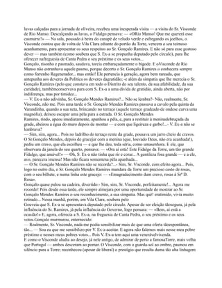 luvas calçadas para a jornada de oliveira, recebeu uma inesperada visita — a visita do Sr. Visconde
de Rio Manso. Descalçando as luvas, o Fidalgo pensava: — «ORio Manso! Que me quererá esse
casmurro?» — Na sala, pousado à beira do canapé de veludo verde e esfregando os joelhos, o
Visconde contou que de volta de Vila Clara ediante do portão da Torre, vencera o seu teimoso
acanhamento, para apresentar os seus respeitos ao Sr. Gonçalo Ramires. E não só para esse gostoso
dever — mas também (como soubera que S. Ex-a se propunha deputado pelo círculo), para lhe
oferecer nafreguesia de Canta Pedra o seu préstimo e os seus votos...
Gonçalo, risonho e pasmado, saudava, torcia embaraçadamente o bigode. E oVisconde de Rio
Manso não estranhava aquele pasmo, porque decerto o Sr. Gonçalo Ramires o conhecera sempre
como ferrenho Regenerador... mas então! Ele pertencia à geração, agora bem rareada, que
antepunha aos deveres da Política os deveres dagratidão; -e além da simpatia que lhe merecia o Sr.
Gonçalo Ramires (pelo que constava em todo o Distrito do seu talento, da sua afabilidade, da sua
caridade), tambémconservava para com S. Ex-a a uma dívida de gratidão, ainda aberta, não por
indiferença, mas por timidez...
— V. Ex-a não adivinha, Sr. Gonçalo Mendes Ramires?... Não se lembra?- Não, realmente, Sr.
Visconde, não me. Pois uma tarde o Sr. Gonçalo Mendes Ramires passava a cavalo pela quinta da
Varandinha, quando a sua neta, brincando no terraço (aquele terraço gradeado de ondese curva uma
magnólia), deixou escapar uma péla para a estrada. O Sr. Gonçalo Mendes
Ramires, rindo, apeou imediatamente, apanhou a péla, e, para a restituir à meninadebruçada da
grade, abeirou a égua do muro depois de montar — e com que ligeireza e garbo!...- V. Ex-a não se
lembrava?
— Sim, sim, agora... Pois no ladrilho do terraço rente da grade, pousava um jarro cheio de cravos.
O Sr.Gonçalo Mendes, depois de gracejar com a menina (que, louvado Deus, não era acanhada!),
pediu um cravo, que ela escolheu — e que lhe deu, toda séria, como umasenhora. E ele, que
observara da janela do seu quarto, pensava: — «Ora aí está! Este Fidalgo da Torre, um tão grande
Fidalgo, que amável!» — Oh, S. Ex-a não tinha que rir e corar... A gentileza fora grande — e a ele,
avo, parecera imensa! Mas não ficara somentena péla apanhada...
— O Sr. Gonçalo Mendes Ramires não se recorda?...- Sim, Sr. Visconde, com efeito agora... Pois,
logo no outro dia, o Sr. Gonçalo Mendes Ramires mandara da Torre um precioso cesto de rosas,
com o seu bilhete, e numa linha este gracejo: — «Emagradecimento dum cravo, rosas à Srª D.
Rosa».
Gonçalo quase pulou na cadeira, divertido:- Sim, sim, Sr. Visconde, perfeitamente!... Agora me
recordo! Pois desde essa tarde, ele sempre almejara por uma oportunidade de mostrar ao Sr.
Gonçalo Mendes Ramires o seu reconhecimento, a sua simpatia. Mas quê! eratímido, vivia muito
retirado... Nessa manhã, porém, em Vila Clara, soubera pelo
Gouveia que S. Ex-a se apresentava deputado pelo círculo. Apesar de ser eleição tãosegura, já pela
influência do Sr. Ramires, já pela influência do Governo, logo pensara: — «Bem, aí está a
ocasião!» E, agora, oferecia a S. Ex-a, na freguesia de Canta Pedra, o seu préstimo e os seus
votos.Gonçalo murmurou, enternecido:
— Realmente, Sr. Visconde, nada me podia sensibilizar mais do que uma oferta tãoespontânea,
tão... — Sou eu que me sensibilizo por V. Ex-a aceitar. E agora não falemos mais nesse meu pobre
préstimo e nesses meus pobres votos... Pois V. Ex-a tem aqui uma venerávelvivenda.
E como o Visconde aludia ao desejo, já nele antigo, de admirar de perto a famosaTorre, mais velha
que Portugal — ambos desceram ao pomar. O Visconde, com o guarda-sol ao ombro, pasmou em
silêncio para a Torre; reconheceu (apesar de liberal) o prestígio que resulta duma tão alta linhagem
 