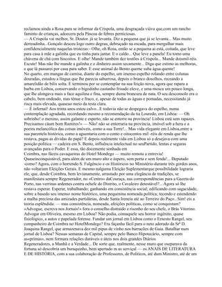 reclamou ainda a Rosa para se informar da Crispola, uma desgraçada viúva que,com um rancho
faminto de crianças, adoecera pela Páscoa de febres perniciosas.
— A Crispola vai melhor, Sr. Doutor. já se levanta. Diz a pequena que já se levanta... Mas muito
derreadinha...Gonçalo desceu logo outro degrau, debruçado na escada, para mergulhar mais
confidencialmente naquelas tristezas:- Olhe, oh Rosa, então se a pequena ai está, coitada, que leve
para casa à mãe a galinha que eu tinha para jantar. E o caldo... Que leve a panela! Eu tomo uma
chávena de chá com biscoitos. E olhe! Mande também dez tostões à Crispola... Mande doismil-réis.
Escute! Mas não lhe mande a galinha e o dinheiro assim secamente... Diga que estimo as melhoras,
e que lá passarei por casa para saber. E esse animal do Bento queme suba água quente!
No quarto, em mangas de camisa, diante do espelho, um imenso espelho rolando entre colunas
douradas, estudou a língua que lhe parecia saburrosa, depois o branco dosolhos, receando a
amarelidão de bílis solta. E terminou por se contemplar na sua feição nova, agora que rapara a
barba em Lisboa, conservando o bigodinho castanho frisado eleve, e uma mosca um pouco longa,
que lhe alongava mais a face aquilina e fina, sempre duma brancura de nata. O seu desconsolo era o
cabelo, bem ondeado, mas ténue e fraco, e, apesar de todas as águas e pomadas, necessitando já
risca mais elevada, quaseao meio da testa clara.
— É infernal! Aos trinta anos estou calvo...E todavia não se despegava do espelho, numa
contemplação agradada, recordando mesmo a recomendação da tia Louredo, em Lisboa: — Oh
sobrinho! o menino, assim galante e esperto, não se enterre na província! Lisboa está sem rapazes.
Precisamos cáum bom Ramires!» — Não! não se enterraria na província, imóvel sob a hera e a
poeira melancólica das coisas imóveis, como a sua Torre!... Mas vida elegante em Lisboa,entre a
sua parentela histórica, como a aguentaria com o conto e oitocentos mil -réis de renda que lhe
restava, pagas as dívidas do papá? E depois realmente vida em Lisboa só a desejava com uma
posição política — cadeira em S. Bento, influência intelectual no seuPartido, lentas e seguras
avançadas para o Poder. E essa, tão docemente sonhada em
Coimbra, nas fáceis cavaqueiras do Hotel Mondego — muito remota a entrevia!
Quaseinconquistável, para além de um muro alto e áspero, sem porta e sem fenda!... Deputado
-como? Agora, com o horrendo S. Fulgêncio e os Históricos no Ministério durante três gordos anos,
não voltariam Eleições Gerais. E mesmo nalguma Eleição Suplementarque possibilidade lograria
ele, que, desde Coimbra, bem levianamente, arrastado por uma elegância de tradições, se
manifestara sempre Regenerador, no «Centro» daCouraça, nas correspondências para a Gazeta do
Porto, nas verrinas ardentes contra ochefe do Distrito, o Cavaleiro detestável?... Agora só lhe
restava esperar. Esperar, trabalhando; ganhando em consistência social; edificando com sagacidade,
sobre a basedo seu imenso nome histórico, uma pequenina nomeada política; tecendo e estendendo
a malha preciosa das amizades partidárias, desde Santa Ireneia até ao Terreiro do Paço...Sim! eis a
teoria esplêndida: — mas consistência, nomeada, afeições políticas, como se conquistam?
«Advogue, escreva nos Jornais!» fora o conselho distraído e risonho do seu chefe, o Brás Vitorino.
Advogar em Oliveira, mesmo em Lisboa? Não podia, comaquele seu horror ingénito, quase
fisiológico, a autos e papelada forense. Fundar um jornal em Lisboa como o Ernesto Rangel, seu
companheiro de Coimbra no HotelMondego? Era façanha fácil para o neto adorado da Srª D.
Joaquina Rangel, que armazenava dez mil pipas de vinho nos barracões de Gaia. Batalhar num
jornal de Lisboa? Nessas semanas de Capital, sempre pelo Banco Hipotecário, sempre com
as«primas», nem formara relações duráveis e úteis nos dois grandes Diários
Regeneradores, a Manhã e a Verdade... De sorte que, realmente, nesse muro que oseparava da
fortuna só descobria um buraquinho, bem apertado m as serviçal — os ANAIS DE LITERATURA
E DE HISTÓRIA, com a sua colaboração de Professores, de Políticos, até dum Ministro, até de um
 