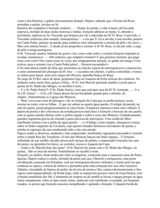 como a dos Ramires; e gabou sinceramenteo laranjal. Depois, sabendo que o Pereira da Riosa
arrendara a quinta, invejou ao Sr.
Ramires tão cuidadoso e honrado rendeiro... — Diante do portão, o char-à-bancs doVisconde
esperava, atrelado de duas mulas lustrosas e nédias. Gonçalo admirou as mulas. E, abrindo a
portinhola, suplicou ao Sr. Visconde que beijasse por ele a mãozinha da Srª D. Rosa. Comovido, o
Visconde confessou uma ousadia, umaesperança — e era que S. Ex-a um dia, à sua escolha, parasse
em Canta Pedra, jantasse na quinta, para conhecer mais intimamente a menina da péla e do cravo...-
Mas com imensa honra!... E desde já me proponho a ensinar À Srª D. Rosa, se ela não sabe, o jogo
da péla à antiga portuguesa.
O Sr. Visconde saudou, banhado de gosto e riso, com a mão sobre o coração.Gonçalo trepando as
escadas, murmurava: — «Oh senhores, que simpático homem! E que generoso homem, que paga
rosas com votos! Ora vejam como às vezes, por umapequenina atenção, se ganha um amigo! Com
certeza, para a semana vou a Canta Pedra jantar!... Homem encantador!»
E foi num ditoso estado de alma que acomodou na caleche a pasta de marroquimcom o manuscrito,
o cesto sentimental dos pêssegos da D. Ana — e acendeu um charuto, e saltou à almofada, e tomou
as rédeas para lançar, num trote alegre até Oliveira, aparelha branca do Ruço.
No largo de El-Rei, antes de apear, perguntou logo ao Joaquim da Porta notícias dos senhores. Os
senhores todos muito bem, graças a Deus... O Sr. José Barrolo partirade manhã a cavalo para a
quinta do Sr. Barão das Marges, só recolhia à noite...
— E o Sr. Padre Soeiro?- O Sr. Padre Soeiro, creio que está para casa da Srª D. Arminda... — E a
Sr a D. Graça? — A Sr. a D. Graça desceu há um bocadinho grande para o mirante, de
chapéu...Naturalmente ia à igreja das Mónicas.
— Bem. Leva esse cesto de pêssegos e diz ao Joaquim da Copa que os ponha namesa, assim
mesmo no cesto, com as folhas... E que me subam ao quarto água quente. O relógio da parede, na
sala de espera, gemia preguiçosamente as cinco horas. O palacete repousava num claro silêncio. E
depois da poeira e dos solavancos da estrada,pareceu mais doce a Gonçalo a frescura do seu quarto,
com as quatro janelas abertas sobre o jardim regado e sobre a cerca das Mónicas. Cuidadosamente,
guardou logonuma gaveta da cómoda a pasta preciosa de marroquim. Uma criada de olhos
repolhudos entrara com o jarrão de água quente: — e o Fidalgo, como sempre, chasqueou a moça
sobre os lindos sargentos de Cavalaria, cujo quartel tentador dominava olavadouro da quinta, e
retinha as raparigas da casa ensaboando todo o dia com paixão.
Depois ainda se demorou, mudando o fato empoeirado, assobiando vagamente,encostado à varanda
sobre a calada Rua das Tecedeiras. O sino das Mónicas lançou um lindo repique... E Gonçalo,
enfastiado da sua solidão, decidiu descer pelo terraço do jardim, e surpreender Gracinha nas suas
devoções, na igrejinha.Em baixo, no corredor, cruzou o Joaquim da Copa:
— Então o Sr. Barrolo hoje não janta?- O Sr. Barrolo foi jantar com o Sr. Barão das Marges, na
quinta... São os anos da menina. Naturalmente só recolhe à noite.
Gonçalo, no jardim, ainda tardou por entre os alegretes, compondo para o casacoum ramo de flores
ligeiras. Depois rodeou a estufa, sorrindo da porta com que o Barrolo a enriquecera, uma porta
envidraçada, arqueada em ferradura, com um monograma decores rutilantes; e meteu pela rua que
conduzia ao repuxo, coberta de silêncio e penumbra pela rama enlaçada dos seus altos loureiros.
Adiante, circundado de bancos de pedra, de árvores de aroma e flor, cantava dormentemente o fino
repuxo num tanqueredondo, de borda larga, onde se espaçavam grossos vasos de louça branca, com
o brasão ramalhudo dos Sãs. Certamente na véspera ou de manhã se lavara o tanque,porque na água
muito transparente, sobre as lajes muito claras, nadavam com redobrada vivacidade, em lampejos
rosados, os peixes que Gonçalo assustou mergulhando e agitando a bengala. E daquela borda do
 