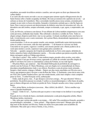 armaduras, povoando inverídicos arraiais e castelos, sem um gesto ou dizer que datassem das
velhas idades!
E ao outro dia não reuniu em todo o seu ser coragem para retomar aquela sôfregacorreria dos de
Santa Ireneia sobre o bando escapadiço de Baião. De resto já remetera três capítulos da novela — já
calmara as ânsias do Castanheiro. Mas a ociosidade maislhe pesou nessa semana, arrastada pelos
canapés ou por entre os buxos do jardim, fumando e tristemente sentindo que a vida lhe fugia em
fumo. Para o enervar acrescia um aborrecimento de dinheiro uma letra de seiscentos mil -réis, do
derradeiro ano deCoimbra, sempre reformada, sempre avolumada, e que, agora, o emprestador, um
certo
Leite, de Oliveira, reclamava com dureza. O seu alfaiate de Lisboa também oimportunava com uma
conta pavorosa, atulhando duas laudas. Mas sobretudo o desolava a solidão da Torre. Todos os
alegres amigos dispersos pela beira -mar ou nas quintas. A eleição encalhada como uma barca no
lodo. A irmã decerto com o outro nomirante. Até a prima Maria, desatendendo ingratamente o seu
tímido pedido duma
«conversazinha». E ele no seu quente casarão, sem energia, imobilizado numa inérciacrescente,
como se cordas o travassem, cada dia mais apertadas — e de homem se volvesse em fardo.
Uma tarde no seu quarto, vagaroso e sombrio, sem mesmo parolar com o Bento,acabava de se
vestir para montar a cavalo, espairecer num galope pelos caminhos de
Valverde — quando o pequeno da Crispola (já estabelecido na Torre como pajem, defardeta de
botões amarelos) bateu esbaforidamente à porta. — Era uma senhora que parara ao portão, dentro
duma carruagem, pedia ao Fidalgo para descer...
— Não disse o nome?- Não, senhor. É uma senhora magra, puxada a dois cavalos, com redes...
A prima Maria! Com que alvoroço correu, agarrando no cabide do corredor umvelho chapéu de
palha! E em baixo foi como se contemplasse a deusa da Fortuna, na sua roda ligeira.
— Oh prima Maria, que surpresa!... Que felicidade!Debruçada da portinhola da carruagem (a
caleche azul da Feitosa), D. Maria Mendonça, com um chapéu novo enramalhetado de lilases,
desculpou atrapalhadamentee rindo o seu silêncio. Recebera a carta do primo muito atrasada...
Sempre o fatal carteiro, trôpego e bêbado... Depois uns dias muito atarefados em Oliveira com a
Anica, que preparava para o Inverno a casa da Rua das Velas.- E finalmente, como devia uma visita
em Vila Clara à pobre Venância Rios, que tem estado doente, achei mais simples e mais completo
parar na Torre... E então?Gonçalo sorria, embaraçado:
— Então, nada de grave, mas... É que desejava conversar consigo... Por que nãoentra? Abrira a
portinhola. Ela preferia passear na estrada. E ambos se encaminharampara o velho banco de pedra,
que os álamos abrigavam em frente ao portão da Torre. Gonçalo sacudiu com o lenço a ponta do
banco.
— Pois, prima Maria, eu desejava conversar... Mas é difícil, tão difícil!... Talvez omelhor seja
atacar a questão brutalmente.
— Ataque.- Então lá vai!... A prima acha que eu perco o meu tempo se me dedicar à sua amiga D.
Ana?
Pousada de leve à borda do banco, enrolando atentamente a seda preta doguarda-solinho, Maria
Mendonça tardou, murmurou:
— Não, acho que o primo não perde o seu tempo...- Ah! acha? Ela considerava Gonçalo, gozando a
sua perturbação e ansiedade. — Jesus, prima!... Diga alguma coisa mais!- Masque quer que lhe
diga mais lá lhe declarei em Oliveira. Ainda sou muito nova para andar com recadinhos de
sentimento. Mas acho que a Anica é bonita, é rica, éviúva...
 