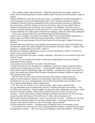 — Pois, senhores, agora, está uma delícia!... Videirinha, depois dum curto cigarro, retomara o
violão. Através da quinta,pedaços de muros caiados, algum trilho de rua mais descoberto, a água do
Tanque
Grande, rebrilhavam ao luar que resvalava dos cerros; e a quietação do arvoredo, daclaridade, da
noite, penetravam na alma com adormecedora carícia. Titó e Gonçalo soboreavam o famoso
conhaque de Moscatel, preciosa antigualha da Torre, silenciosamente enlevados no Videirinha —
que recuara para o fundo da varanda, seenvolvera em sombra. Nunca o bom cantador ferira as
cordas com inspiração mais enternecida. Até os campos, o céu inclinado, a lua cheia sobre as
colinas, escutavam osqueixumes do fado da Areosa. E no escuro, sob a varanda, o pigarro da Rosa,
os passos abafados dos criados, algum sumido riso de rapariga, o bater das orelhas dum perdigueiro
— eram como a presença dum povo suavemente atraído pelo descanteformoso.
Assim a noite se alongou, a Lua subiu com solitário fulgor. Titó, pesado dobródio, adormecera. E
como sempre, para findar, Videirinha atacou ardentemente o Fado dos Ramires:
Quem te verá sem que estremeça, Torre de Santa Ireneia, Assim tão negra e calada, Por noites de
lua cheia...
E lançou então uma quadra nova, que trabalhara nessa semana com amor, sobre uma erudita nota
do bom Padre Soeiro. Era a glória magnífica de Paio Ramires, Mestredo Templo — a quem o Papa
Inocêncio, e a Rainha Branca de Castela, e todos os
Príncipes da Cristandade suplicam que se arme, e corra em dura pressa, e liberte S. Luís Rei de
França, cativo nas terras do Egipto...
Que só em Paio Ramires Põe agora o mundo a esperança... Que junte os seus cavaleiros E que salve
o Rei de França!
E por este avô e -tal façanha até Gonçalo se interessou acompanhando o canto,num trémulo
esganiçado, de braço erguido:
Ai, que junte os seus cavaleiros E que salve o Rei de França!...
Ao rolar mais forte do coro, Titó descerrou as pálpebras, arrancou do canapé ocorpanzil imenso —
e declarou que marchava para Vila Clara: — Estou derreado! Sempre em jornada e sem dormir,
desde ontem às quatro damanhã que larguei de Cidadelhe... Caramba, dava agora, como aquele rei
grego, um cruzado por um burro!Então Gonçalo, animado pelo conhaque, também se ergueu com
uma resolução quase alegre:
— Oh Titó, antes de saíres, anda, cá dentro que quero falar contigo a respeito dumcaso!
Agarrara um dos candeeiros, penetrou na sala de jantar, onde errava o cheiro demagnólias
morrendo num vaso. E aí, sem preparação, com os olhos bem decididos, bem cravados no Titó —
que o seguira arrastadamente, ainda se espreguiçava:
— Oh. Titó, ouve lá e sê franco. Tu ias muito à Feitosa... Que te parece aquela D.Ana?
Titó, que despertara como ao rebentar dum morteiro, considerou Gonçalo comassombro: — Ora
essa! Mas a que propósito?... Gonçalo atalhou, na pressa de colher rapidamente uma certeza:- Olha!
Eu para ti não tenho segredos. Nestas últimas semanas houveram aí umas conversas, uns
encontros... Enfim, para resumir, se daqui a tempos eu pensasse em casarcom a D. Ana, creio que
ela, por seu lado, não recusava. Tu ias à Feitosa. Tu sabes...Que tal rapariga é ela?
Titó cruzara os braços violentamente:- Pois tu vais casar com a D. Ana? — Homem, não vou casar.
Não sigo esta noite para a Igreja. Por ora quero sóinformações... E de quem as posso ter, mais
Francas e mais seguras, do que de ti, que és meu amigo e que a conheces?
Titó não descruzara os braços — levantando para o Fidalgo da Torre a face honestae severa:
— Pois tu pensas em casar com a D. Ana, tu, Gonçalo Mendes Ramires?...Gonçalo atirou um gesto
de impaciência e fartura: — Oh! se me vens com a fidalguia e com o Paio Ramires... O Titó quase
 