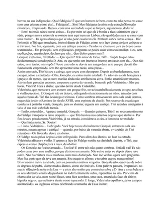 berrou, na sua indignação:- Qual fidalguia! É que um homem de bem, como tu, não pensa em casar
com uma criatura como ela!... Fidalguia?... Sim! Mas fidalguia de alma e de coração!Gonçalo
emudeceu, trespassado. Depois, com uma serenidade a que se forçara, argumentou, deduziu:
— Bem! tu então sabes outras coisas... Eu por mim sei que ela é bonita e rica; seitambém que é
séria, porque nunca sobre ela se rosnou nem aqui nem em Lisboa; são qualidades para se casar com
uma mulher... Tu agora afianças que se não pode casarcom ela. Portanto sabes outras coisas... Diz.
Foi então o Titó que emudeceu, imóvel diante do Fidalgo, como se o laço duma corda o colhesse e
o travasse. Por fim, soprando, com um esforço enorme:- Tu não me chamaste para eu depor como
testemunha... Em princípio, sem explicações, perguntas se podes casar com essa mulher. E eu, sem
explicações, emprincípio, declaro que não... Que diabo queres mais?
Gonçalo exclamou, revoltado: — Que quero? Pelo amor de Deus, Titó!... Supõe tu que estou
doidamenteapaixonado pela D. Ana, ou que tenho um interesse imenso em casar com ela... Que não
estou, nem tenho: mas supõe! Nesse caso não se desvia um amigo dum acto em que eleestá tão
fundamente empenhado, sem lhe apresentar uma razão, uma prova...
Assim apertado, Titó baixou a cabeça, que coçou com desespero. Depois acobardadamente, para
escapar, adiou a contenda:- Olha, Gonçalo, eu estou muito estafado. Tu não vais a esta hora para a
Igreja; e ela menos, que o outro marido ainda não arrefeceu na cova. Então amanhãconversamos.
Atirou duas passadas enormes, empurrou a porta da varanda, berrando pelo Videirinha:- São que
horas, Videira! Toca a abalar, que não dormi desde Cidadelhe.
Videirinha, que preparava com esmero um grogue frio, esvaziouatabalhoadamente o copo, recolheu
o violão precioso. E Gonçalo não os deteve, esfregando silenciosamente as mãos, amuado com
aquela recusa do Titó tão desamiga e teimosa. Como sombras atravessaram uma sala onde dormia,
esquecida desde osRamires do século XVIII, uma espineta de charão. No patamar da escada que
conduzia à portinha verde, Gonçalo, para os alumiar, erguera um castiçal. Titó acendeu umcigarro à
vela. A sua mão cabeluda tremia.
— Então, entendido... Apareço amanhã, Gonçalo. — Quando quiseres, Titó.E no seco assentimento
do Fidalgo transparecia tanto despeito — que Titó hesitou nos estreitos degraus que atulhava. Por
fim desceu pesadamente.Videirinha, já na estrada, considerava o céu, a luminosa serenidade:
— Que linda noite, Sr. Doutor!
— Linda, Videirinha... E obrigado. Você hoje tocou divinalmente.Gonçalo entrara na sala dos
retratos, ousara apenas o castiçal — quando, por baixo da varanda aberta, o vozeirão do Titó
retumbou:- Oh Gonçalo, desce cá abaixo.
O Fidalgo rolou pelos degraus com sofreguidão. Para além dos álamos, no luar da estrada,
Videirinha afinava o violão. E apenas a face do Fidalgo surdiu na claridade daporta, o Titó, que
esperava com o chapéu para a nuca, desabafou:
— Oh Gonçalo, tu ficaste amuado... É tolice! E entre nós não quero sombras. Entãolá vai! Tu não
podes casar com essa mulher, porque ela teve um amante. Não sei se antes ou depois desse teve
outro. Não há criatura mais manhosa, nem mais disfarçada. Não me venhas agora com perguntas.
Mas fica certo que ela teve um amante. Sou euque to afirmo; e tu sabes que eu nunca minto!
Bruscamente meteu à estrada, com os possantes ombros vergados. Gonçalo não semovera de sobre
os degraus de pedra, diante mudos álamos, como ele imóveis. Uma palavra passara, irreparável, no
macio silêncio da noite e da Lua — e eis o alto sonho que construíra sobre a D. Ana e a sua beleza e
os seus duzentos contos despenhado no lodo!Lentamente subiu, repenetrou na sala. Por cima da
chama alta da vela, num painel fusco, uma face acordara, uma seca, amarelada face, de altivos
bigodes negros, queinclinava atenta como reparando. E longe, Videirinha espalhava, pelos campos
adormecidos, os ingénuos versos celebrando a tamanha da Casa ilustre:
 