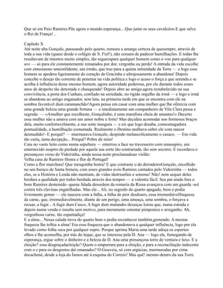 Que só em Paio Ramires Põe agora o mundo esperança... Que junte os seus cavaleiros E que salve
o Rei de França!...
Capítulo X
Até noite alta Gonçalo, passeando pelo quarto, remoeu a amarga certeza de quesempre, através de
toda a sua vida (quase desde o colégio de S. Fiel!), não cessara de padecer humilhações. E todas lhe
resultavam de intentos muito simples, tão segurospara qualquer homem como o voo para qualquer
ave — só para ele constantemente rematados por dor, vergonha ou perda! A entrada da vida escolhe
com entusiasmo umconfidente, um irmão, que traz para a quieta intimidade da Torre — e logo esse
homem se apodera ligeiramente do coração de Gracinha e ultrajosamente a abandona! Depois
concebe o desejo tão corrente de penetrar na vida política e logo o acaso o força a que serenda e se
acolha à influência desse mesmo homem, agora autoridade poderosa, por ele durante todos esses
anos de despeito tão detestada e chasqueada! Depois abre ao amigo,agora restabelecido na sua
convivência, a porta dos Cunhais, confiado na seriedade, no rígido orgulho da irmã — e logo a irmã
se abandona ao antigo enganador, sem luta, na primeira tarde em que se encontra com ele na
sombra favorável dum caramanchão!Agora pensa em casar com uma mulher que lhe oferecia com
uma grande beleza uma grande fortuna — e imediatamente um companheiro de Vila Clara passa e
segreda: — «Amulher que escolheste, Gonçalinho, é uma marafona cheia de amantes!» Decerto
essa mulher não a amava com um amor nobre e forte! Mas decidira acomodar nos formosos braços
dela, muito confortavelmente, a sua sorte insegura — e eis que logo desaba, comesmagadora
pontualidade, a humilhação costumada. Realmente o Destino malhava sobre ele com rancor
desmedido!- E porquê? — murmurava Gonçalo, despindo melancolicamente o casaco. — Em vida
tão curta, tanta decepção... Porquê? Pobre de mim!
Caiu no vasto leito como numa sepultura — enterrou a face no travesseiro com umsuspiro, um
enternecido suspiro de piedade por aquela sua sorte tão contrariada, tão sem socorro. E recordava o
presunçoso verso do Videirinha, ainda nessa noite proclamadoao violão:
Velha casa de Ramires Honra e flor de Portugal!
Como a flor murchara! Que mesquinha honra! E que contraste o do derradeiroGonçalo, encolhido
no seu buraco de Santa Ireneia, com esses grandes avós Ramires cantados pelo Videirinha — todos
eles, se a História e Lenda não mentiam, de vidas tãotriunfais e sonoras! Não! nem sequer deles
herdara a qualidade por todos herdada através dos tempos — a valentia fácil. Seu pai ainda fora o
bom Ramires destemido -quena falada desordem da romaria da Riosa avançava com um guarda -sol
contra três clavinas engatilhadas. Mas ele... Ali, no segredo do quarto apagado, bem o podia
livremente gemer — ele nascera com a falha, a falha de pior desdouro, essa irremediávelfraqueza
da carne, que, irremediavelmente, diante de um perigo, uma ameaça, uma sombra, o forçava a
recuar, a fugir... A fugir dum Casco, A fugir dum malandro desuiças loiras que, numa estrada e
depois numa venda o insulta sem motivo, para meramente ostentar pimponice e arreganho. Ah,
vergonhosa carne, tão espantadiça!
E a alma... Nessa calada treva do quarto bem o podia reconhecer também,gemendo. A mesma
fraqueza lhe tolhia a alma! Era essa fraqueza que o abandonava a qualquer influência, logo por ela
levado como folha seca por qualquer sopro. Porque aprima Maria uma tarde adoça os espertos
olhos e lhe aconselha, por trás do leque, que se interesse pela D. Ana — logo ele, fumegando de
esperança, ergue sobre o dinheiro e a beleza de D. Ana uma presunçosa torre de ventura e luxo. E a
eleição? essa desgraçadaeleição? Quem o empurrara para a eleição, e para a reconciliação indecente
com o e para os desgostos daí emanados? O Gouveia, só com argúcias, murmuradas por cima
docachené, desde a loja do Íamos até à esquina do Correio! Mas quê! mesmo dentro da sua Torre
 