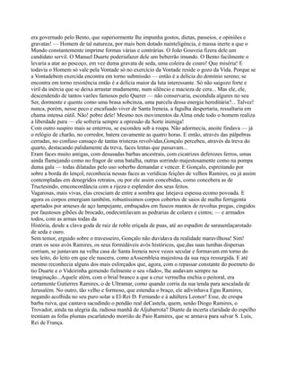 era governado pelo Bento, que superiormente lhe impunha gostos, dietas, passeios, e opiniões e
gravatas! — Homem de tal natureza, por mais bem dotado nainteligência, é massa inerte a que o
Mundo constantemente imprime formas várias e contrárias. O João Gouveia fizera dele um
candidato servil. O Manuel Duarte poderiafazer dele um beberrão imundo. O Bento facilmente o
levaria a atar ao pescoço, em vez duma gravata de seda, uma coleira de couro! Que miséria! E
todavia o Homem só vale pela Vontade só no exercício da Vontade reside o gozo da Vida. Porque se
a Vontadebem exercida encontra em torno submissão — então é a delícia do domínio sereno; se
encontra em torno resistência então é a delícia maior da luta interessante. Só não saigozo forte e
viril da inércia que se deixa arrastar mudamente, num silêncio e macieza de cera... Mas ele, ele,
descendendo de tantos varões famosos pelo Querer — não conservaria, escondida algures no seu
Ser, dormente e quente como uma brasa sobcinza, uma parcela dessa energia hereditária?... Talvez!
nunca, porém, nesse peco e encafuado viver de Santa Ireneia, a fagulha despertaria, ressaltaria em
chama intensa eútil. Não! pobre dele! Mesmo nos movimentos da Alma onde todo o homem realiza
a liberdade pura — ele sofreria sempre a opressão da Sorte inimiga!
Com outro suspiro mais se enterrou, se escondeu sob a roupa. Não adormecia, anoite findava — já
o relógio de charão, no corredor, batera cavamente as quatro horas. E então, através das pálpebras
cerradas, no confuso cansaço de tantas tristezas revolvidas,Gonçalo percebeu, através da treva do
quarto, destacando palidamente da treva, faces lentas que passavam...
Eram faces muito antigas, com desusadas barbas ancestrais, com cicatrizes deferozes ferros, umas
ainda flamejando como no fragor de uma batalha, outras sorrindo majestosamente como na pompa
duma gala — todas dilatadas pelo uso soberbo demandar e vencer. E Gonçalo, espreitando por
sobre a borda do lençol, reconhecia nessas faces as verídicas feições de velhos Ramires, ou já assim
contempladas em denegridos retratos, ou por ele assim concebidas, como concebera as de
Tructesindo, emconcordância com a rijeza e esplendor dos seus feitos.
Vagarosas, mais vivas, elas cresciam de entre a sombra que latejava espessa ecomo povoada. E
agora os corpos emergiam também, robustíssimos corpos cobertos de saios de malha ferrugenta
apertados por arneses de aço lampejante, embuçados em fuscos mantos de revoltas pregas, cingidos
por faustosos gibões de brocado, ondecintilavam as pedrarias de colares e cintos; — e armados
todos, com as armas todas da
História, desde a clava goda de raiz de roble eriçada de puas, até ao espadim de sarauenlaçarotado
de seda e ouro.
Sem temor, erguido sobre o travesseiro, Gonçalo não duvidava da realidade maravilhosa! Sim!
eram os seus avós Ramires, os seus formidáveis avós históricos, que,das suas tumbas dispersas
corriam, se juntavam na velha casa de Santa Ireneia nove vezes secular e formavam em torno do
seu leito, do leito em que ele nascera, como aAssembleia majestosa da sua raça ressurgida. E até
mesmo reconhecia alguns dos mais esforçados que, agora, com o repassar constante do poemeto do
tio Duarte e o Videirinha gemendo fielmente o seu «fado», lhe andavam sempre na
imaginação...Aquele além, com o brial branco a que a cruz vermelha enchia o peitoral, era
certamente Gutierres Ramires, o de Ultramar, como quando corria da sua tenda para aescalada de
Jerusalém. No outro, tão velho e formoso, que estendia o braço, ele adivinhava Egas Ramires,
negando acolhida no seu puro solar a El-Rei D. Fernando e à adúltera Leonor! Esse, de crespa
barba ruiva, que cantava sacudindo o pendão real deCastela, quem, senão Diogo Ramires, o
Trovador, ainda na alegria da, radiosa manhã de Aljubarrota? Diante da incerta claridade do espelho
tremiam as fofas plumas escarlatesdo morrião de Paio Ramires, que se armava para salvar S. Luís,
Rei de França.
 