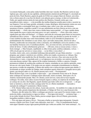 Levemente balançado, como pelas ondas humildes dum mar vencido, Rui Ramires sorria às naus
inglesas que, ante a proa da sua capitânia, submissamente amainavam porPortugal. E, encostado ao
poste do leito, Paulo Ramires, pajem do guião de El-Rei nos campos fatais de Alcácer, sem elmo,
rota a clinava para ele a sua face de donzel, com adoçura grave couraça, in dum avô enternecido...
Então, por aquela ternura atenta do mais poético dos Ramires, Gonçalo sentiu que a sua
ascendência toda o amava — e da escuridão das tumbas dispersas acudira para ovelar e socorrer na
sua fraqueza. Com um longo gemido, arrojando a roupa, desafogou, dolorosamente contou aos seus
avós ressurgidos a arrenegada Sorte que o combatia eque, sobre a sua vida, sem descanso,
amontoava tristeza, vergonha e perda! E eis que subitamente um ferro faiscou na treva, com um
abafado brado: — «Neto, doce neto, toma a minha lança nunca partida!...» E logo o punho duma
clara espada lhe roçou o peito,com outra grave voz que o animava: — «Neto, doce neto, toma a
espada pura que lidou em Ourique!...» E depois, uma acha de coriscante gume bateu no travesseiro,
ofertadacom altiva certeza: — «Que não derribará essa acha, que derribou as portas de Arzila!...»
Como sombras levadas num vento transcendente, todos os avós formidáveis perpassavam — e
arrebatadamente lhe estendiam as suas armas, rijas e provadas armas,todas, através de toda a
História, enobrecidas nas arrancadas contra a moirama, nos trabalhados cercos de castelos e vilas,
nas batalhas formosas com o Castelhanosoberbo... Era, em torno do leito, um heróico reluzir e
retinir de ferros. E todos soberbamente gritavam: — «Oh neto, toma as nossas armas e vence a
Sorte inimiga!...» Mas Gonçalo, espalhando os olhos tristes pelas sombras ondeantes, volveu: —
«Oh avós,de que me servem as vossas armas — se me falta a vossa alma?...»
Acordou, muito cedo, com a enredada lembrança dum pesadelo em que falara amortos: — e, sem a
preguiça, que sempre o amolecia nos colchões, enfiou um roupão, escancarou as vidraças. Que
formosa manhã! uma manhã dos fins de Setembro, macia, lustrosa e fina; nem uma nuvem lhe
desmanchava o vasto, o imaculado azul; e o sol jápousava nos arvoredos, nos outeiros distantes,
com uma doçura outonal. Mas, apesar de lhe respirar lentamente o brilho e a pureza, Gonçalo
permaneceu toldado de sombras,das sombras da véspera, retardadas no seu espírito oprimido, como
névoas em vale muito fundo. E foi ainda com um suspiro, arrastando tristonhamente as chinelas,
que puxou o cordão da campainha. O Bento não tardou com a infusa da água quente para abarba. E
acostumado ao alegre acordar do Fidalgo, tanto estranhou aquele silencioso e enrugado mover pelo
quarto, que desejou saber se o Sr. Doutor passara mal a noite...- Pessimamente!
Bento declarou logo, com vivacidade e reprovação — que certamente fizera mal ao Sr. Doutor
tanto conhaque de moscatel. Conhaque muito adocicado, muito excitante...Bom para o Sr. D.
António, homenzarrão pesado. Mas o Sr. Doutor, assim nervoso, nunca devia tocar naquele
conhaque. Ou então, meio cálice escasso.Gonçalo ergueu a cabeça, na surpresa de encontrar logo
ao começo do seu dia e tão flagrante, aquele domínio que todos sobre ele se arrogavam — e de que
tanto se lastimava, através de toda a amarga noite! Eis aí o Bento mandando — marcando a
suaração de conhaque! E justamente o Bento insistia:
— O Sr. Doutor bebeu mais de três cálices. Assim não convém... Eu também tive culpa em não tirar
a garrafa...Então, perante despotismo tão declarado, o Fidalgo da Torre teve uma bruscarevolta:
— Homem, não dês tantas leis. Bebo o conhaque que preciso e que quero!Ao mesmo tempo, com a
ponta dos dedos, experimentava a água na infusa: — Esta água está morna! — exclamou logo. —
já me tenho fartado de dizer! Para a barba, preciso sempre água a ferver.O Bento, gravemente,
mergulhou também o dedo na água:
— Pois esta água está quase a ferver... Nem para a barba se necessita água maisquente. Gonçalo
encarou o Bento com furor. O quê! mais objecções, mais leis! — Pois vá imediatamente buscar
outra água! Quando eu peço água quente,pretendo que venha em cachão. Irra! tanta sentença!... Eu
 