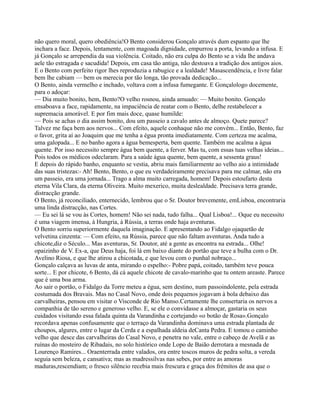 não quero moral, quero obediência!O Bento considerou Gonçalo através dum espanto que lhe
inchara a face. Depois, lentamente, com magoada dignidade, empurrou a porta, levando a infusa. E
já Gonçalo se arrependia da sua violência. Coitado, não era culpa do Bento se a vida lhe andava
aele tão estragada e sacudida! Depois, em casa tão antiga, não destoava a tradição dos antigos aios.
E o Bento com perfeito rigor lhes reproduzia a rabugice e a lealdade! Masascendência, e livre falar
bem lhe cabiam — bem os merecia por tão longa, tão provada dedicação...
O Bento, ainda vermelho e inchado, voltava com a infusa fumegante. E Gonçalologo docemente,
para o adoçar:
— Dia muito bonito, hem, Bento?O velho rosnou, ainda amuado: — Muito bonito. Gonçalo
ensaboava a face, rapidamente, na impaciência de reatar com o Bento, delhe restabelecer a
supremacia amorável. E por fim mais doce, quase humilde:
— Pois se achas o dia assim bonito, dou um passeio a cavalo antes de almoço. Quete parece?
Talvez me faça bem aos nervos... Com efeito, aquele conhaque não me convém... Então, Bento, faz
o favor, grita aí ao Joaquim que me tenha a égua pronta imediatamente. Com certeza me acalma,
uma galopada... E no banho agora a água bemesperta, bem quente. Também me acalma a água
quente. Por isso necessito sempre água bem quente, a ferver. Mas tu, com essas tuas velhas ideias...
Pois todos os médicos odeclaram. Para a saúde água quente, bem quente, a sessenta graus!
E depois do rápido banho, enquanto se vestia, abriu mais familiarmente ao velho aio a intimidade
das suas tristezas:- Ah! Bento, Bento, o que eu verdadeiramente precisava para me calmar, não era
um passeio, era uma jornada... Trago a alma muito carregada, homem! Depois estoufarto desta
eterna Vila Clara, da eterna Oliveira. Muito mexerico, muita deslealdade. Precisava terra grande,
distracção grande.
O Bento, já reconciliado, enternecido, lembrou que o Sr. Doutor brevemente, emLisboa, encontraria
uma linda distracção, nas Cortes.
— Eu sei lá se vou às Cortes, homem! Não sei nada, tudo falha... Qual Lisboa!... Oque eu necessito
é uma viagem imensa, à Hungria, à Rússia, a terras onde haja aventuras.
O Bento sorriu superiormente daquela imaginação. E apresentando ao Fidalgo ojaquetão de
velvetina cinzenta: — Com efeito, na Rússia, parece que não faltam aventuras. Anda tudo a
chicote,diz o Século... Mas aventuras, Sr. Doutor, até a gente as encontra na estrada... Olhe!
opaizinho de V. Ex-a, que Deus haja, foi lá em baixo diante do portão que teve a bulha com o Dr.
Avelino Riosa, e que lhe atirou a chicotada, e que levou com o punhal nobraço...
Gonçalo calçava as luvas de anta, mirando o espelho:- Pobre papá, coitado, também teve pouca
sorte... E por chicote, 6 Bento, dá cá aquele chicote de cavalo-marinho que tu ontem areaste. Parece
que é uma boa arma.
Ao sair o portão, o Fidalgo da Torre meteu a égua, sem destino, num passoindolente, pela estrada
costumada dos Bravais. Mas no Casal Novo, onde dois pequenos jogavam à bola debaixo das
carvalheiras, pensou em visitar o Visconde de Rio Manso.Certamente lhe consertaria os nervos a
companhia de tão sereno e generoso velho. E, se ele o convidasse a almoçar, gastaria os seus
cuidados visitando essa falada quinta da Varandinha e cortejando «o botão de Rosa».Gonçalo
recordava apenas confusamente que o terraço da Varandinha dominava uma estrada plantada de
choupos, algures, entre o lugar da Cerda e a espalhada aldeia deCanta Pedra. E tomou o caminho
velho que desce das carvalheiras do Casal Novo, e penetra no vale, entre o cabeço de Avelã e as
ruínas do mosteiro de Ribadais, no solo histórico onde Lopo de Baião derrotara a mesnada de
Lourenço Ramires... Oraenterrada entre valados, ora entre toscos muros de pedra solta, a vereda
seguia sem beleza, e cansativa; mas as madressilvas nas sebes, por entre as amoras
maduras,rescendiam; o fresco silêncio recebia mais frescura e graça dos frémitos de asa que o
 