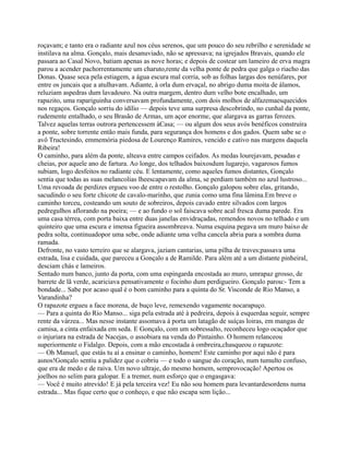 roçavam; e tanto era o radiante azul nos céus serenos, que um pouco do seu rebrilho e serenidade se
instilava na alma. Gonçalo, mais desanuviado, não se apressava; na igrejados Bravais, quando ele
passara ao Casal Novo, batiam apenas as nove horas; e depois de costear um lameiro de erva magra
parou a acender pachorrentamente um charuto,rente da velha ponte de pedra que galga o riacho das
Donas. Quase seca pela estiagem, a água escura mal corria, sob as folhas largas dos nenúfares, por
entre os juncais que a atulhavam. Adiante, à orla dum ervaçal, no abrigo duma moita de álamos,
reluziam aspedras dum lavadouro. Na outra margem, dentro dum velho bote encalhado, um
rapazito, uma rapariguinha conversavam profundamente, com dois molhos de alfazemaesquecidos
nos regaços. Gonçalo sorriu do idílio — depois teve uma surpresa descobrindo, no cunhal da ponte,
rudemente entalhado, o seu Brasão de Armas, um açor enorme, que alargava as garras ferozes.
Talvez aquelas terras outrora pertencessem àCasa; — ou algum dos seus avós benéficos construíra
a ponte, sobre torrente então mais funda, para segurança dos homens e dos gados. Quem sabe se o
avô Tructesindo, emmemória piedosa de Lourenço Ramires, vencido e cativo nas margens daquela
Ribeira!
O caminho, para além da ponte, alteava entre campos ceifados. As medas lourejavam, pesadas e
cheias, por aquele ano de fartura. Ao longe, dos telhados baixosdum lugarejo, vagarosos fumos
subiam, logo desfeitos no radiante céu. E lentamente, como aqueles fumos distantes, Gonçalo
sentia que todas as suas melancolias lheescapavam da alma, se perdiam também no azul lustroso...
Uma revoada de perdizes ergueu voo de entre o restolho. Gonçalo galopou sobre elas, gritando,
sacudindo o seu forte chicote de cavalo-marinho, que zunia como uma fina lâmina.Em breve o
caminho torceu, costeando um souto de sobreiros, depois cavado entre silvados com largos
pedregulhos aflorando na poeira; — e ao fundo o sol faiscava sobre acal fresca duma parede. Era
uma casa térrea, com porta baixa entre duas janelas envidraçadas, remendos novos no telhado e um
quinteiro que uma escura e imensa figueira assombreava. Numa esquina pegava um muro baixo de
pedra solta, continuadopor uma sebe, onde adiante uma velha cancela abria para a sombra duma
ramada.
Defronte, no vasto terreiro que se alargava, jaziam cantarias, uma pilha de traves;passava uma
estrada, lisa e cuidada, que pareceu a Gonçalo a de Ramilde. Para além até a um distante pinheiral,
desciam chás e lameiros.
Sentado num banco, junto da porta, com uma espingarda encostada ao muro, umrapaz grosso, de
barrete de lã verde, acariciava pensativamente o focinho dum perdigueiro. Gonçalo parou:- Tem a
bondade... Sabe por acaso qual é o bom caminho para a quinta do Sr. Visconde de Rio Manso, a
Varandinha?
O rapazote ergueu a face morena, de buço leve, remexendo vagamente nocarapuço.
— Para a quinta do Rio Manso... siga pela estrada até à pedreira, depois à esquerdaa seguir, sempre
rente da várzea... Mas nesse instante assomava à porta um latagão de suíças loiras, em mangas de
camisa, a cinta enfaixada em seda. E Gonçalo, com um sobressalto, reconheceu logo ocaçador que
o injuriara na estrada de Nacejas, o assobiara na venda do Pintainho. O homem relanceou
superiormente o Fidalgo. Depois, com a mão encostada à ombreira,chasqueou o rapazote:
— Oh Manuel, que estás tu aí a ensinar o caminho, homem! Este caminho por aqui não é para
asnos!Gonçalo sentiu a palidez que o cobriu — e todo o sangue do coração, num tumulto confuso,
que era de medo e de raiva. Um novo ultraje, do mesmo homem, semprovocação! Apertou os
joelhos no selim para galopar. E a tremer, num esforço que o engasgava:
— Você é muito atrevido! E já pela terceira vez! Eu não sou homem para levantardesordens numa
estrada... Mas fique certo que o conheço, e que não escapa sem lição...
 