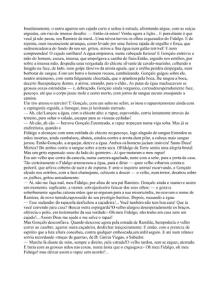 Imediatamente, o outro agarrou um cajado curto e saltou à estrada, afrontando aégua, com as suíças
erguidas, um riso de imenso desafio: — Então cá estou! Venha agora a lição... E para diante é que
você já não passa, seu Ramires de merd...Uma névoa turvou os olhos esgazeados do Fidalgo. E de
repente, num inconsciente arranque, como levado por uma furiosa rajada de orgulho e força, que
sedesencadeava do fundo do seu ser, gritou, atirou a fina égua num galão terrível! E nem
compreendeu! O cajado sarilhara! A égua empinava, numa cabeçada furiosa! E Gonçalo entreviu a
mão do homem, escura, imensa, que empolgava a camba do freio.Então, erguido nos estribos, por
sobre a imensa mão, despediu uma vergastada do chicote silvante de cavalo-marinho, colhendo o
latagão na face, de lado, num golpe tãovivo da aresta aguda, que a orelha pendeu despegada, num
borbotar de sangue. Com um berro o homem recuou, cambaleando. Gonçalo galgou sobre ele,
noutro arremesso, com outra fulgurante chicotada, que o apanhou pela boca, lhe rasgou a boca,
decerto lheespedaçou dentes, o atirou, urrando, para o chão.. As patas da égua machucavam as
grossas coxas estendidas — e, debruçado, Gonçalo ainda vergastou, cortoudesesperadamente face,
pescoço, até que o corpo jazeu mole e como morto, com jorros de sangue escuro ensopando a
camisa.
Um tiro atroou o terreiro! E Gonçalo, com um salto no selim, avistou o rapazotemoreno ainda com
a espingarda erguida, a fumegar, mas já hesitando aterrado.
— Ah, cão!Lançou a égua, com o chicote alto: o rapaz, espavorido, corria lestamente através do
terreiro, para saltar o valado, escapar para as várzeas ceifadas!
— Ah cão, ah cão — berrava Gonçalo.Estonteado, o rapaz tropeçara numa viga solta. Mas já se
endireitava, quando o
Fidalgo o alcançou com uma cutilada do chicote no pescoço, logo alagado de sangue.Estendeu as
mãos incertas, ainda cambaleou, abateu, estalou contra a aresta dum pilar, a cabeça mais sangue
jorrou. Então Gonçalo, a arquejar, deteve a égua. Ambos os homens jaziam imóveis! Santo Deus!
Mortos? De ambos corria o sangue sobre a terra seca. OFidalgo da Torre sentia uma alegria brutal.
Mas um grito espantado soou do lado do quinteiro.- Ai que mataram o meu rapaz!
Era um velho que corria da cancela, numa carreira agachada, rente com a sebe, para a porta da casa.
Tão certeiramente o Fidalgo arremessou a égua, para o deter — queo velho esbarrou contra o
peitoril, que arfava coberto de suor e de espuma. E ante o inquieto animal escarvando, e Gonçalo
alçado nos estribos, com a face chamejante, ochicote a descer — o velho, num terror, desabou sobre
os joelhos, gritou ansiadamente:
— Ai, não me faça mal, meu Fidalgo, por alma de seu pai Ramires. Gonçalo ainda o manteve assim
um momento, suplicante, a tremer, sob ojusticeiro faiscar dos seus olhos: — e gozava
soberbamente aquelas calosas mãos que se erguiam para a sua misericórdia, invocavam o nome de
Ramires, de novo temido,repossuído do seu prestígio heróico. Depois, recuando a égua:
— Esse malandro do rapazola desfechou a caçadeira!... Você também não tem boa cara! Que ia
você correndo para casa? Buscar outra espingarda?O velho alargou desesperadamente os braços,
oferecia o peito, em testemunho da sua verdade:- Oh meu Fidalgo, não tenho em casa nem um
cajado!... Assim Deus me ajude e me salve o rapaz!
Mas Gonçalo desconfiava. Quando descesse agora pela estrada de Ramilde, bempoderia o velho
correr ao casebre, agarrar outra caçadeira, desfechar traiçoeiramente. E então, com a presteza de
espírito que a luta afiara concebeu, contra qualquer emboscada,um ardil seguro. E até num relance
sorriu recordando «traças de guerra», de D. Garcia Viegas, o Sabedor.
— Marche lá diante de mim, sempre a direito, pela estrada!O velho tardou, sem se erguer, aterrado.
E batia com as grossas mãos nas coxas, numa ânsia que o engasgava:- Oh meu Fidalgo, oh meu
Fidalgo! mas deixar assim o rapaz sem acordo?...
 