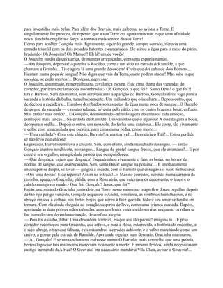 para investidas mais belas. Para além dos Bravais, mais galopou, ao avistar a Torre. E
singularmente lhe pareceu, de repente, que a sua Torre era agora mais sua, e que uma afinidade
nova, fundada emglória e força, o tornava mais senhor da sua Torre!
Como para acolher Gonçalo mais dignamente, o portão grande, sempre cerrado,oferecia uma
entrada triunfal com os dois pesados batentes escancarados. Ele atirou a égua para o meio do pátio,
bradando- Oh Joaquim! Oh Manuel! Eh lá! um de vocês!
O Joaquim surdiu da cavalariça, de mangas arregaçadas, com uma esponja namão.
— Oh Joaquim, depressa! Aparelha o Rocilho, corre a um sítio na estrada deRamilde, a que
chamam a Grainha... Tive agora lá uma grande desordem! Creio que dei cabo de dois homens...
Ficaram numa poça de sangue! Não digas que vais da Torre, quete podem atacar! Mas sabe o que
sucedeu, se estão mortos!... Depressa, depressa!
O Joaquim, estonteado, remergulhou na cavalariça escura. E de cima duma das varandas do
corredor, partiram exclamações assombradas:- Oh Gonçalo, o que foi?! Santo Deus! o que foi?!
Era o Barrolo. Sem desmontar, sem surpresa ante a aparição do Barrolo, Gonçaloatirou logo para a
varanda a história da bulha, tumultuosamente. Um malandro que o insultara... Depois outro, que
desfechou a caçadeira... E ambos derribados sob as patas da égua numa poça de sangue...O Barrolo
despegou da varanda — e noutro relance, investia pelo pátio, com os curtos braços a boiar, enfiado.
Mas então? mas então?... E Gonçalo, desmontando.-trémulo agora do cansaço e da emoção,
esmiuçou mais lances... Na estrada de Ramilde! Um valentão que o injuriou! A esse rasgara a boca,
decepara a orelha... Depois o outro, um rapazola, desfecha uma carabina... Ele corre, tão vivamente
o colhe com umacutilada que o estira, para cima duma pedra, como morto...
— Uma cutilada?- Com este chicote, Barrolo! Arma terrível!... Bem dizia o Titó!... Estou perdido
se não levo este chicote.
Esgazeado, Barrolo remirava o chicote. Sim, com efeito, ainda manchado desangue. — Então
Gonçalo atentou no chicote, no sangue... Sangue de gente! sangue fresco, que ele arrancara!... E por
entre o seu orgulho, uma piedade passou que oempalideceu:
— Que desgraça, vejam que desgraça! Esquadrinhou vivamente o fato, as botas, no horror de
nódoas de sangue, que osalpicassem. Sim, santo Deus! sangue na polaina!... E imediatamente
ansiou por se despir, se lavar — galgou a escada, com o Barrolo que enxugava o suor, balbuciava:
-«Ora uma dessas! E de repente! Assim na estrada!...» Mas no corredor, subindo numa carreira da
cozinha, apareceu Gracinha, pálida, com a Rosa atrás, que enterrava os dedos entre o lenço e o
cabelo num pavor mudo.- Que foi, Gonçalo? Jesus, que foi?!
Então, encontrando Gracinha junto dele, na Torre, nesse momento magnífico doseu orgulho, depois
de tão rijo perigo vencido, Gonçalo esqueceu o André, o mirante, as sombrias humilhações, e no
abraço em que a colheu, nos fortes beijos que atirou à face querida, todo o seu amor se fundiu em
ternura. Com ela ainda chegada ao coração,suspirou de leve, como uma criança cansada. Depois,
apertando as duas pobres mãos trémulas, com um lento, enternecido sorriso, enquanto os olhos se
lhe humedeciam deconfusa emoção, de confusa alegria:
— Pois foi o diabo, filha! Uma desordem horrível, eu que sou tão pacato! imagina tu... E pelo
corredor recomeçou para Gracinha, que arfava, e para a Rosa, estarrecida, a história do encontro, e
o sujo ultraje, o tiro que falhara, e os malandros lacerados achicote, e o velho marchando como um
cativo, a gemer pela estrada de Ramilde. Apertando o peito, num desmaio, Gracinha murmurou:
— Ai, Gonçalo! E se um dos homens estivesse morto!O Barrolo, mais vermelho que uma peónia,
berrou logo que tais malandros mereciam ricamente a morte! E mesmo feridos, ainda necessitavam
castigo tremendo deÁfrica! O Gouveia! era necessário mandar a Vila Clara, avisar o Gouveia!...
 