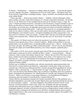 Sr. Doutor...- Naturalmente — murmurava o Fidalgo, diante do espelho. — E para lhe dar alguma
coisa boa, alguma coisa gorda... Antigamente ter rei era ter renda. Agora... Não apertes tanto essa
fivela, homem! Trago há dias o estômago inchado... Agora, comefeito, esta instituição de Rei anda
muito safada, Bento!
— Parece que anda — observou gravemente o Bento. — Também, o Século afiançaque os Reis
estão a acabar, e por dias. Ainda ontem afiançava. E o Século é jornal bem informado... No de hoje,
não sei se o Sr. Doutor leu, lá vem a grande festa dos anos do Sr. Sanches Lucena, e o fogo -de-
vista, e o bródio que deram na Feitosa...Enterrado no divã de damasco, Gonçalo estendera os pés ao
Bento, que lhe laçava as botas brancas:- Esse Sanches Lucena é um idiota! Ora que arranjo fará a
esse homem, aos sessenta anos, ser deputado, passar meses em Lisboa no Francfort, abandonar as
propriedades, deixar aquela linda quinta... E para quê? Para rosnar de vez em quando«apoiado»!
Antes ele me cedesse a cadeira, a mim, que sou mais esperto, não possuo grandes terras, e gosto do
Hotel Bragança. E por Sanches Lucena... O Joaquim amanhãque me tenha a égua pronta, a esta
hora, para eu ir à Feitosa, visitar esse animal... E ponho então o fato novo de montar que trouxe de
Lisboa, com as polainas altas... Hámais de dois anos que não vejo a D. Ana Lucena. É uma linda
mulher!
— Pois quando o Sr. Doutor estava em Lisboa eles passaram aí, na caleche. Atépararam, e o Sr.
Sanches Lucena apontou para a Torre, a mostrar à senhora... Mulher muito perfeita! E traz uma
grande luneta, com um grande cabo, e um grande grilhão, tudo de ouro...- Bravo!... Encharca bem
esse lenço com água -de-colónia, que tenho a cabeça tão pesada!... Essa D. Ana era uma jornaleira,
uma moça do campo, de Corinde?Bento protestou, com o frasco suspenso, espantado para o
Fidalgo:
— Não senhor! A Srª D. Ana Lucena é de gente muito baixa! Filha de um carniceiro de Ovar... E o
irmão andou a monte por ter morto o ferrador de Ílhavo.- Enfim — resumiu Gonçalo — filha de
carniceiro, irmão a monte, bela mulher, luneta de ouro... Merece fato novo!Em Vila Clara, às dez
horas, sentado num dos bancos de pedra do Chafariz, sob as olaias, o Titó esperava com o amigo
João Gouveia — que era o Administrador do Concelho da vila. Ambos se abanavam com os
chapéus, em silêncio, gozando a frescurae o sussurro da água lenta na sombra. E a «meia» batia no
relógio da Câmara, quando
Gonçalo, que se retardara na Assembleia num voltarete enremissado, apareceuanunciando uma
fome terrível, «a fome histórica dos Ramires», e apressando a marcha para o Gago sem mesmo
consentir que o Titó descesse à tabacaria do Brito, a buscar uma garrafa de aguardente de cana da
Madeira, velha e «da ponta fina...».- Não há tempo! Ao Gago! Ao Gago!... Senão devoro um de
vocês, com esta furiosa fome Ramírica!Mas, logo ao subirem a Calçadinha, parou ele cruzando os
braços, interpelando divertidamente o Sr. Administrador do Concelho, pelo estupendo feito de seu
Governo... Então o seu Governo, os seus amigos históricos, o seu honradíssimo S.Fulgêncio
nomeavam, para Governador Civil de Monforte, o António Moreno! O
António Moreno, tão justamente chamado em Coimbra Antoninha Morena! Não,realmente, era a
derradeira degradação a que podia rolar um país! Depois desta, para harmonia perfeita dos serviços,
só outra nomeação, e urgente — a da Joana Salgadeira, Procuradora-Geral da Coroa!E o João
Gouveia, um homem pequeno, muito escuro, muito seco, de bigode mais duro que piaçaba,
esticado numa sobrecasaca curta, com o chapéu de coco atirado para aorelha, não discordava.
Empregado imparcial, servindo os Históricos como servira os Regeneradores sempre acolhia com
imparcial ironia as nomeações de bacharéis novos, Históricos ou Regeneradores, para os gordos
lugares administrativos. Mas, neste caso,sinceramente, quase vomitara, rapazes! Governador Civil,
e de Monforte, o António
 